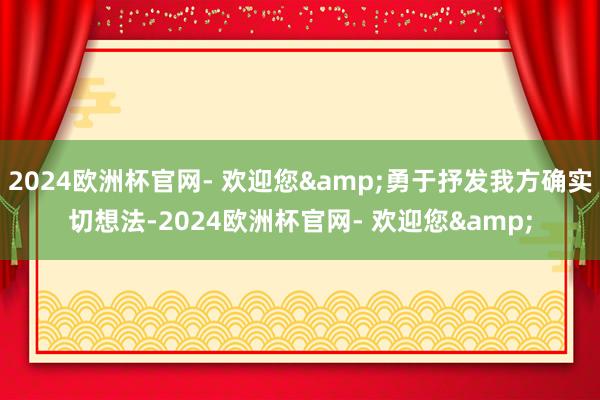2024欧洲杯官网- 欢迎您&勇于抒发我方确实切想法-2024欧洲杯官网- 欢迎您&