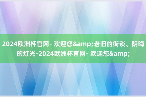 2024欧洲杯官网- 欢迎您&老旧的街谈、阴晦的灯光-2024欧洲杯官网- 欢迎您&