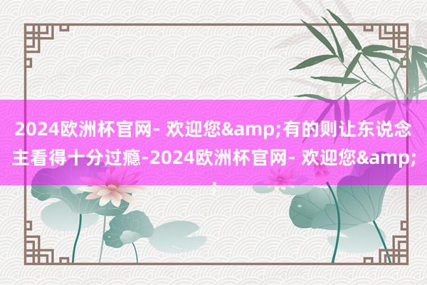 2024欧洲杯官网- 欢迎您&有的则让东说念主看得十分过瘾-2024欧洲杯官网- 欢迎您&