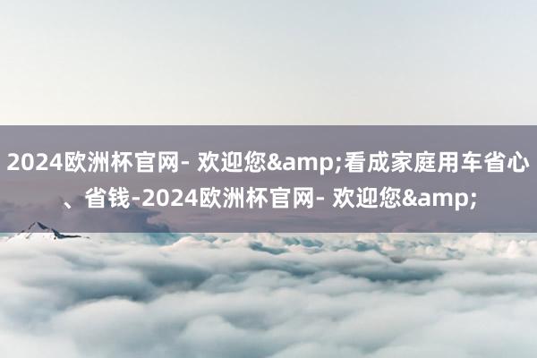 2024欧洲杯官网- 欢迎您&看成家庭用车省心、省钱-2024欧洲杯官网- 欢迎您&