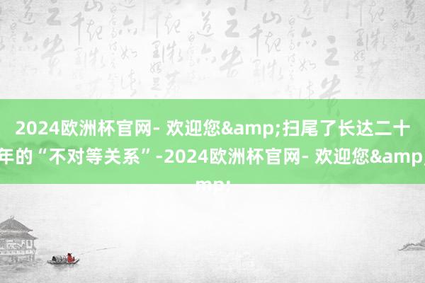 2024欧洲杯官网- 欢迎您&扫尾了长达二十年的“不对等关系”-2024欧洲杯官网- 欢迎您&