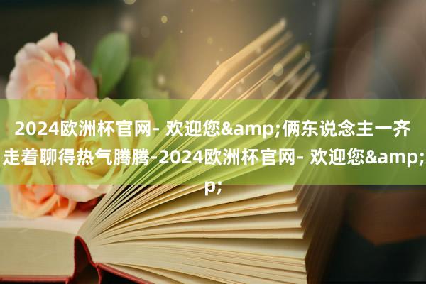 2024欧洲杯官网- 欢迎您&俩东说念主一齐走着聊得热气腾腾-2024欧洲杯官网- 欢迎您&
