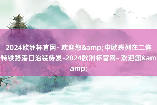 2024欧洲杯官网- 欢迎您&中欧班列在二连浩特铁路港口治装待发-2024欧洲杯官网- 欢迎您&