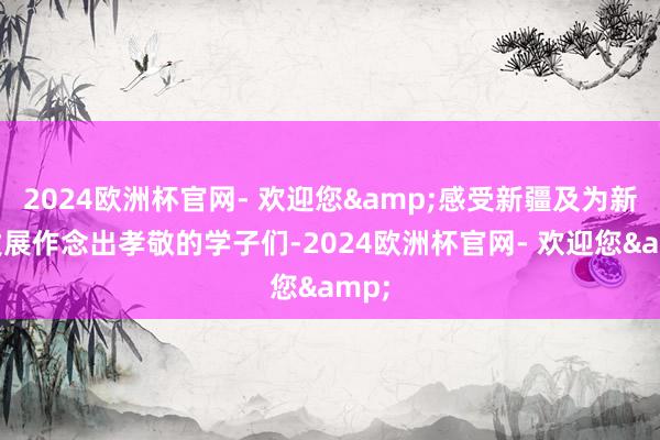 2024欧洲杯官网- 欢迎您&感受新疆及为新疆发展作念出孝敬的学子们-2024欧洲杯官网- 欢迎您&