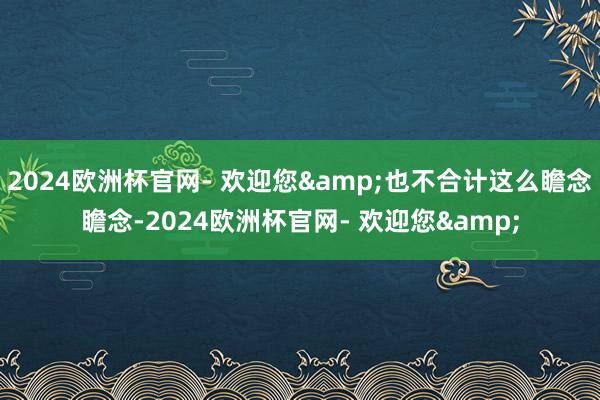 2024欧洲杯官网- 欢迎您&也不合计这么瞻念瞻念-2024欧洲杯官网- 欢迎您&