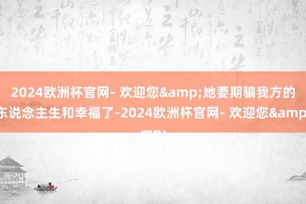 2024欧洲杯官网- 欢迎您&她要期骗我方的东说念主生和幸福了-2024欧洲杯官网- 欢迎您&