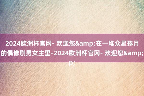 2024欧洲杯官网- 欢迎您&在一堆众星捧月的偶像剧男女主里-2024欧洲杯官网- 欢迎您&