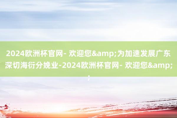 2024欧洲杯官网- 欢迎您&为加速发展广东深切海衍分娩业-2024欧洲杯官网- 欢迎您&