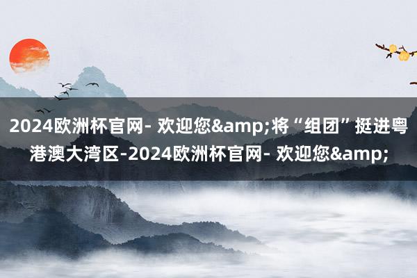 2024欧洲杯官网- 欢迎您&将“组团”挺进粤港澳大湾区-2024欧洲杯官网- 欢迎您&