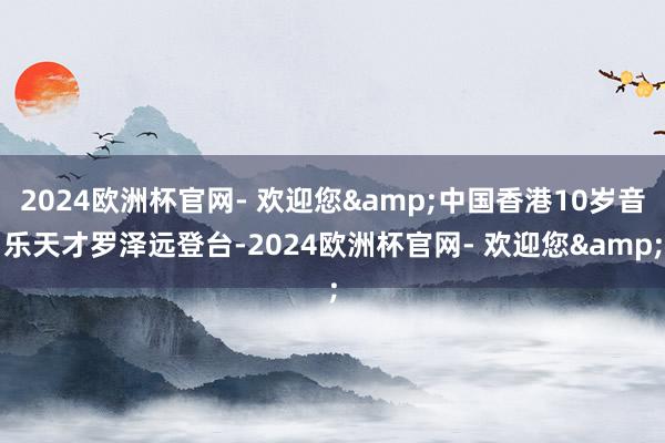 2024欧洲杯官网- 欢迎您&中国香港10岁音乐天才罗泽远登台-2024欧洲杯官网- 欢迎您&