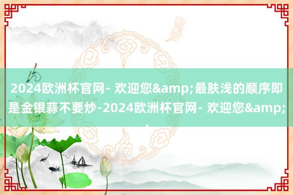 2024欧洲杯官网- 欢迎您&最肤浅的顺序即是金银蒜不要炒-2024欧洲杯官网- 欢迎您&