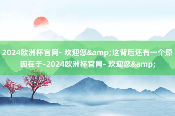 2024欧洲杯官网- 欢迎您&这背后还有一个原因在于-2024欧洲杯官网- 欢迎您&