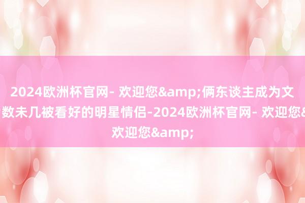 2024欧洲杯官网- 欢迎您&俩东谈主成为文娱圈为数未几被看好的明星情侣-2024欧洲杯官网- 欢迎您&