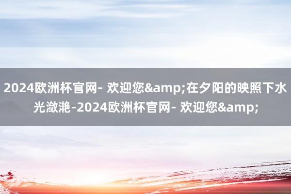 2024欧洲杯官网- 欢迎您&在夕阳的映照下水光潋滟-2024欧洲杯官网- 欢迎您&