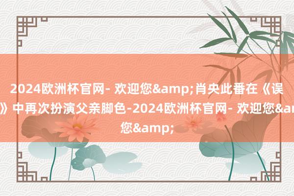 2024欧洲杯官网- 欢迎您&肖央此番在《误杀3》中再次扮演父亲脚色-2024欧洲杯官网- 欢迎您&