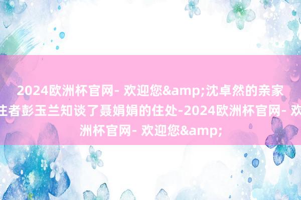 2024欧洲杯官网- 欢迎您&沈卓然的亲家孙宝琴和贯注者彭玉兰知谈了聂娟娟的住处-2024欧洲杯官网- 欢迎您&