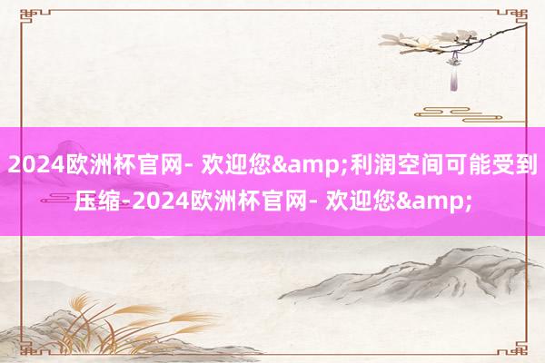 2024欧洲杯官网- 欢迎您&利润空间可能受到压缩-2024欧洲杯官网- 欢迎您&