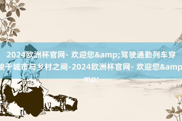 2024欧洲杯官网- 欢迎您&驾驶通勤列车穿梭于城市与乡村之间-2024欧洲杯官网- 欢迎您&