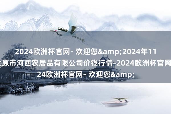 2024欧洲杯官网- 欢迎您&2024年11月21日山西省太原市河西农居品有限公司价钱行情-2024欧洲杯官网- 欢迎您&
