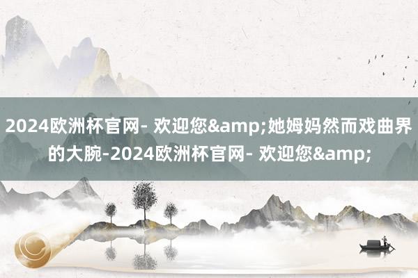 2024欧洲杯官网- 欢迎您&她姆妈然而戏曲界的大腕-2024欧洲杯官网- 欢迎您&