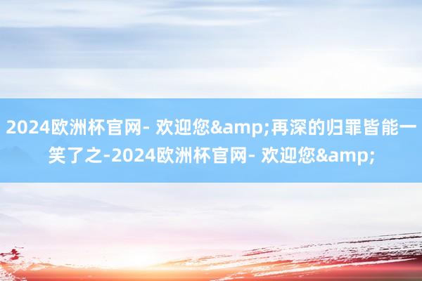 2024欧洲杯官网- 欢迎您&再深的归罪皆能一笑了之-2024欧洲杯官网- 欢迎您&