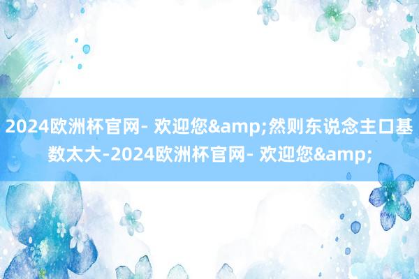 2024欧洲杯官网- 欢迎您&然则东说念主口基数太大-2024欧洲杯官网- 欢迎您&
