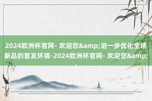 2024欧洲杯官网- 欢迎您&进一步优化全球新品的首发环境-2024欧洲杯官网- 欢迎您&