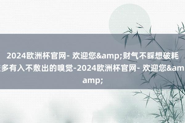 2024欧洲杯官网- 欢迎您&财气不睬想破耗较多有入不敷出的嗅觉-2024欧洲杯官网- 欢迎您&