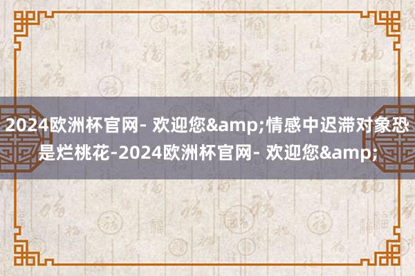 2024欧洲杯官网- 欢迎您&情感中迟滞对象恐是烂桃花-2024欧洲杯官网- 欢迎您&