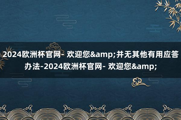 2024欧洲杯官网- 欢迎您&并无其他有用应答办法-2024欧洲杯官网- 欢迎您&