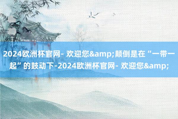 2024欧洲杯官网- 欢迎您&颠倒是在“一带一起”的鼓动下-2024欧洲杯官网- 欢迎您&