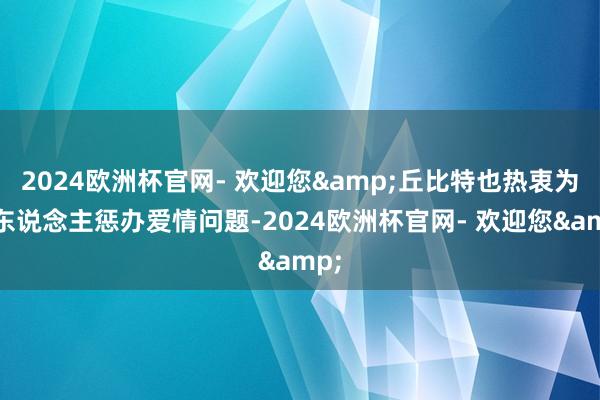 2024欧洲杯官网- 欢迎您&丘比特也热衷为路东说念主惩办爱情问题-2024欧洲杯官网- 欢迎您&