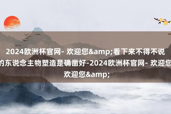 2024欧洲杯官网- 欢迎您&看下来不得不说这一集的东说念主物塑造是确凿好-2024欧洲杯官网- 欢迎您&
