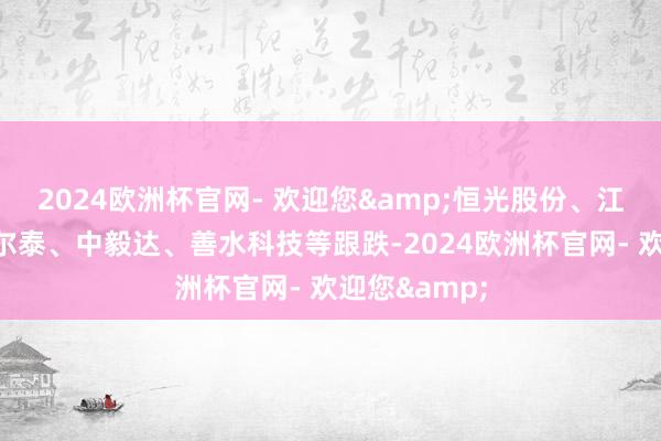 2024欧洲杯官网- 欢迎您&恒光股份、江天化学、华尔泰、中毅达、善水科技等跟跌-2024欧洲杯官网- 欢迎您&