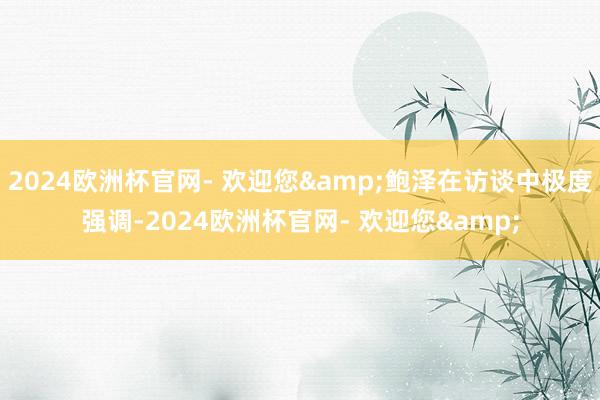 2024欧洲杯官网- 欢迎您&鲍泽在访谈中极度强调-2024欧洲杯官网- 欢迎您&