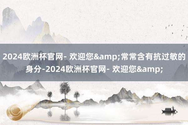 2024欧洲杯官网- 欢迎您&常常含有抗过敏的身分-2024欧洲杯官网- 欢迎您&