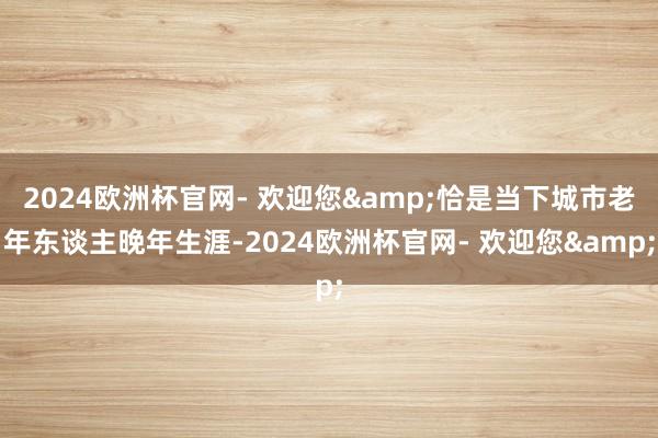 2024欧洲杯官网- 欢迎您&恰是当下城市老年东谈主晚年生涯-2024欧洲杯官网- 欢迎您&