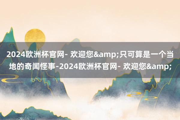 2024欧洲杯官网- 欢迎您&只可算是一个当地的奇闻怪事-2024欧洲杯官网- 欢迎您&