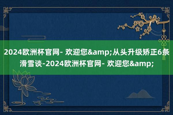 2024欧洲杯官网- 欢迎您&从头升级矫正6条滑雪谈-2024欧洲杯官网- 欢迎您&