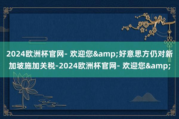 2024欧洲杯官网- 欢迎您&好意思方仍对新加坡施加关税-2024欧洲杯官网- 欢迎您&