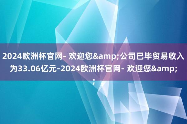 2024欧洲杯官网- 欢迎您&公司已毕贸易收入为33.06亿元-2024欧洲杯官网- 欢迎您&