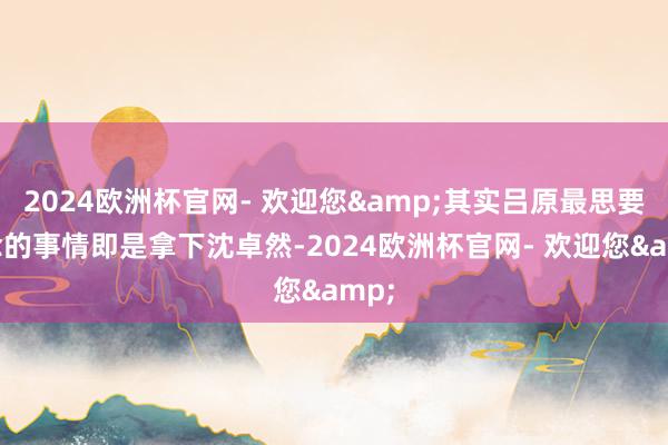 2024欧洲杯官网- 欢迎您&其实吕原最思要作念的事情即是拿下沈卓然-2024欧洲杯官网- 欢迎您&
